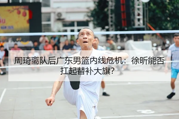 周琦离队后广东男篮内线危机：徐昕能否扛起替补大旗？
