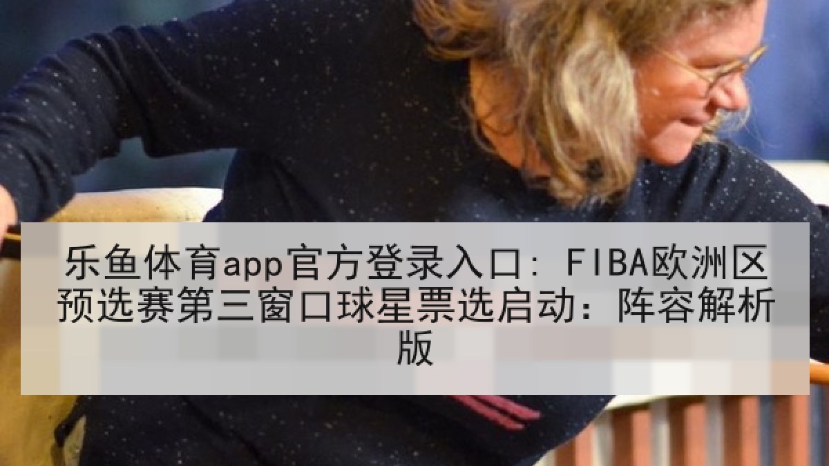 乐鱼体育app官方登录入口: FIBA欧洲区预选赛第三窗口球星票选启动：阵容解析版