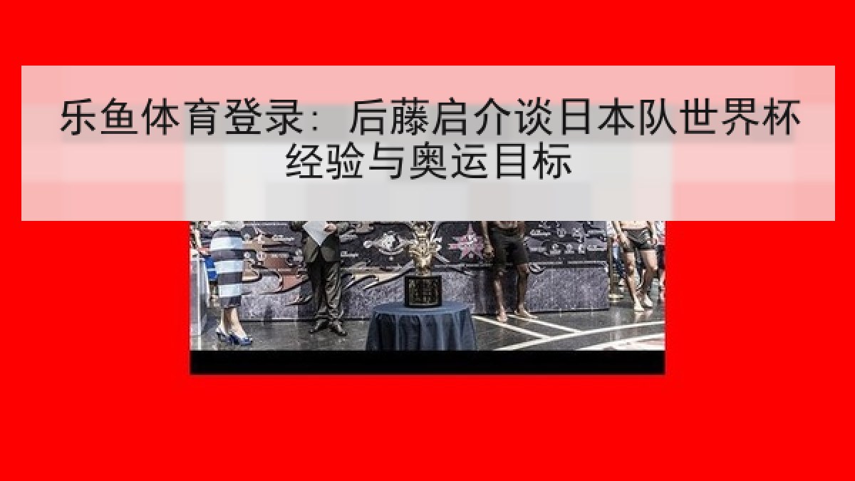乐鱼体育登录: 后藤启介谈日本队世界杯经验与奥运目标