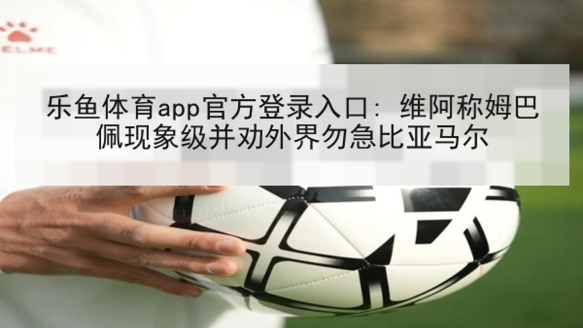 乐鱼体育app官方登录入口: 维阿称姆巴佩现象级并劝外界勿急比亚马尔