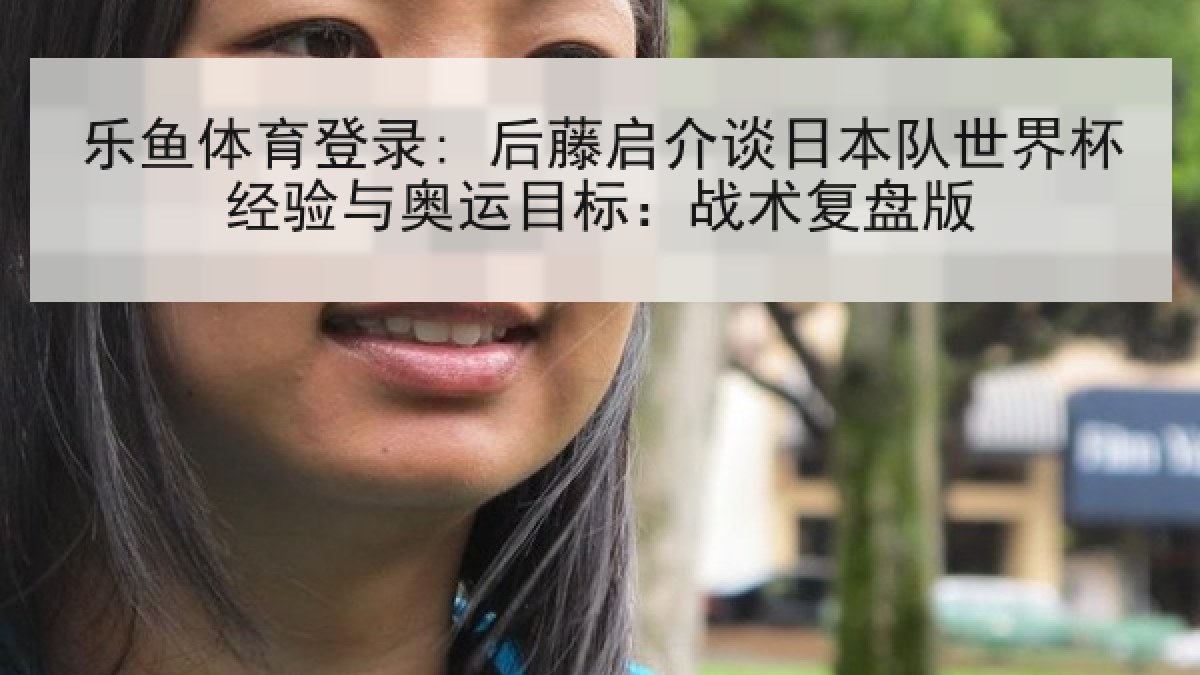 乐鱼体育登录: 后藤启介谈日本队世界杯经验与奥运目标：战术复盘版