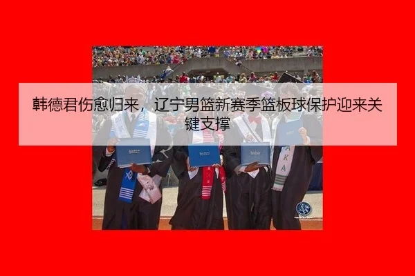 韩德君伤愈归来，辽宁男篮新赛季篮板球保护迎来关键支撑