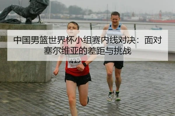 中国男篮世界杯小组赛内线对决：面对塞尔维亚的差距与挑战
