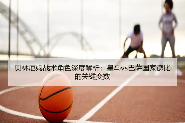 贝林厄姆战术角色深度解析：皇马vs巴萨国家德比的关键变数