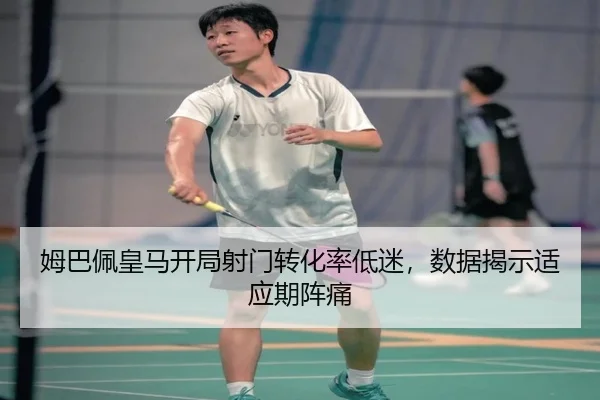 姆巴佩皇马开局射门转化率低迷，数据揭示适应期阵痛
