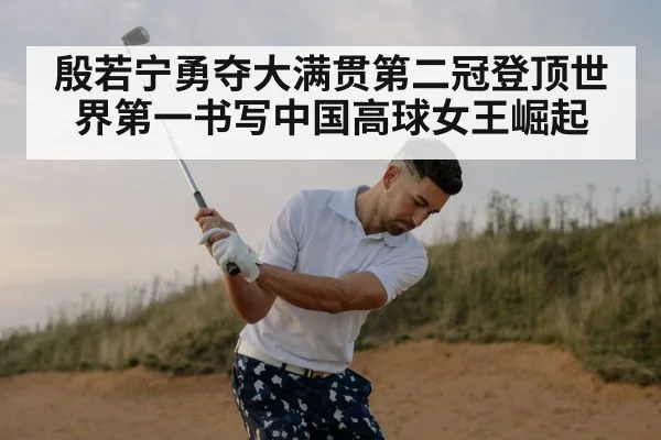 殷若宁勇夺大满贯第二冠登顶世界第一书写中国高球女王崛起
