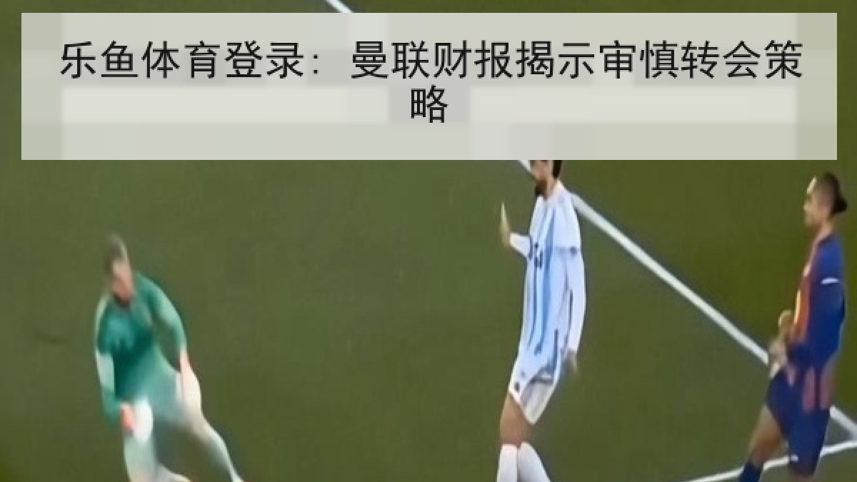 乐鱼体育登录: 曼联财报揭示审慎转会策略