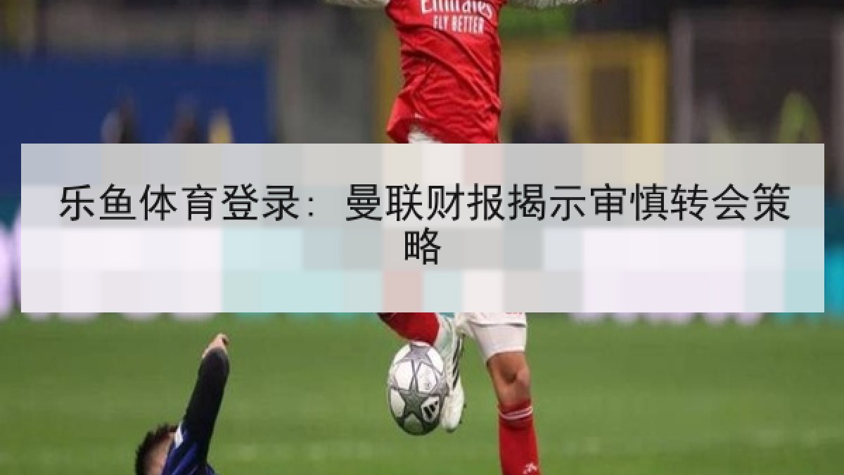 乐鱼体育登录: 曼联财报揭示审慎转会策略